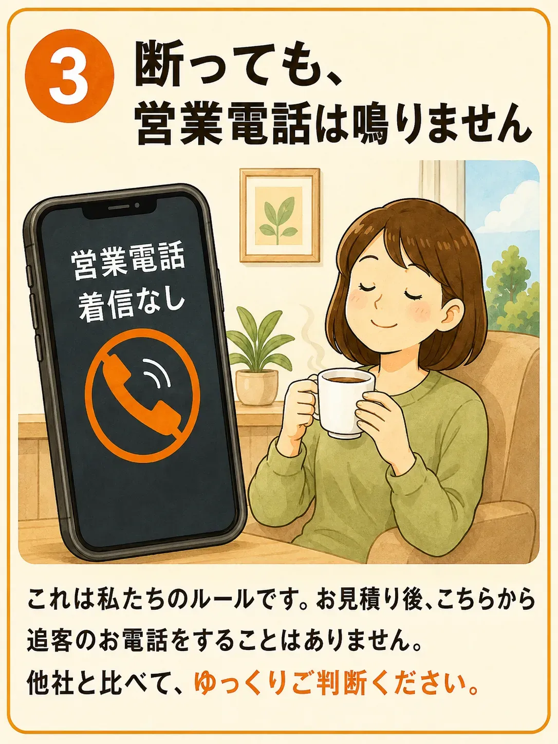 3 断っても、営業電話は鳴りません。スマートフォンの画面に「営業電話 着信なし」と表示されている。これは私たちのルールです。お見積り後、こちらから追客のお電話をすることはありません。他社と比べて、ゆっくりご判断ください。